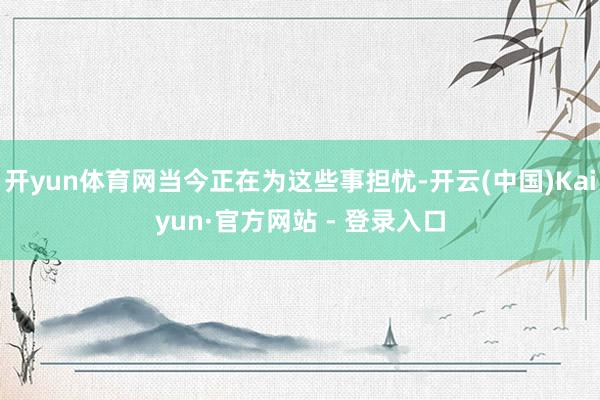 开yun体育网当今正在为这些事担忧-开云(中国)Kaiyun·官方网站 - 登录入口