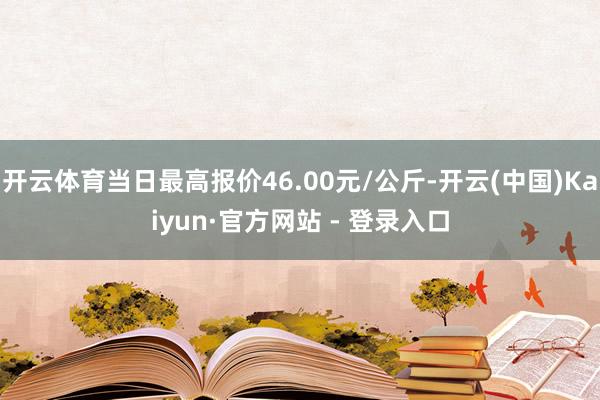 开云体育当日最高报价46.00元/公斤-开云(中国)Kaiyun·官方网站 - 登录入口