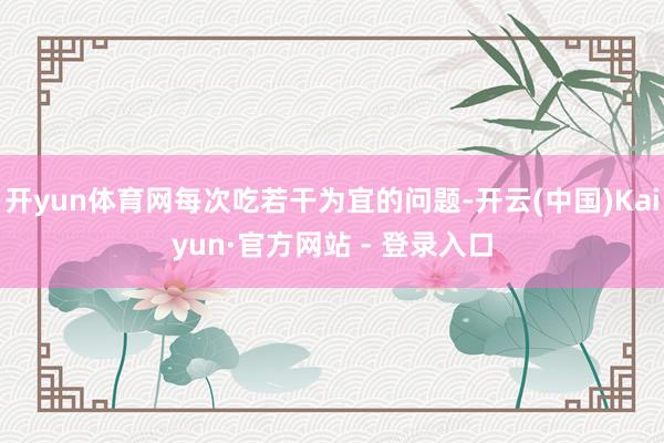 开yun体育网每次吃若干为宜的问题-开云(中国)Kaiyun·官方网站 - 登录入口