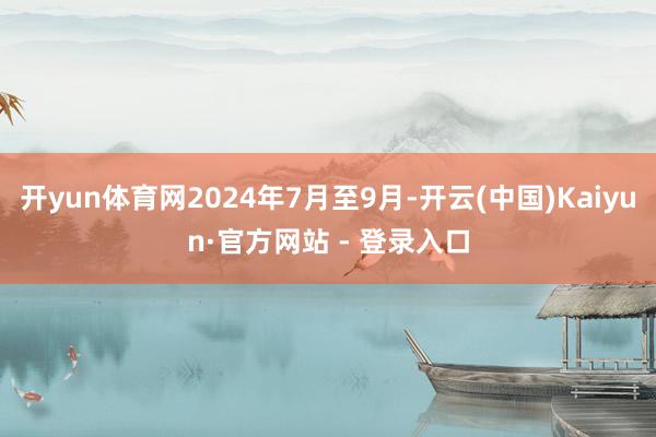 开yun体育网2024年7月至9月-开云(中国)Kaiyun·官方网站 - 登录入口