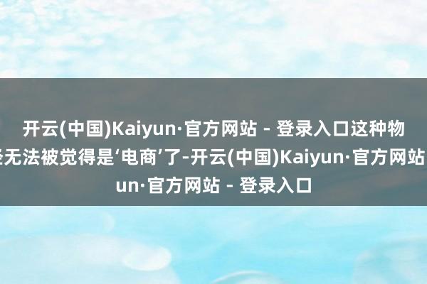 开云(中国)Kaiyun·官方网站 - 登录入口这种物流效用一经无法被觉得是‘电商’了-开云(中国)Kaiyun·官方网站 - 登录入口