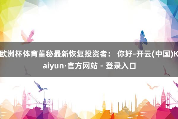 欧洲杯体育董秘最新恢复投资者： 你好-开云(中国)Kaiyun·官方网站 - 登录入口