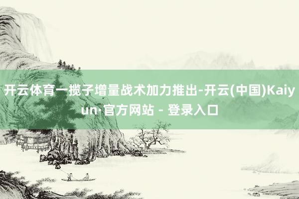 开云体育一揽子增量战术加力推出-开云(中国)Kaiyun·官方网站 - 登录入口