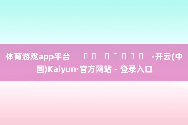 体育游戏app平台      		  					  -开云(中国)Kaiyun·官方网站 - 登录入口