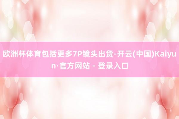 欧洲杯体育包括更多7P镜头出货-开云(中国)Kaiyun·官方网站 - 登录入口