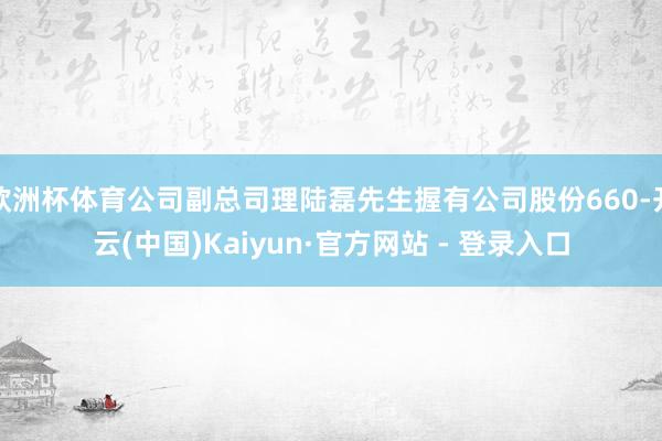 欧洲杯体育公司副总司理陆磊先生握有公司股份660-开云(中国)Kaiyun·官方网站 - 登录入口