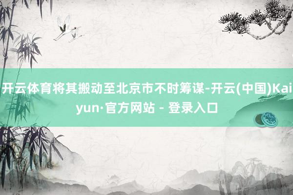 开云体育将其搬动至北京市不时筹谋-开云(中国)Kaiyun·官方网站 - 登录入口