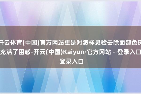 开云体育(中国)官方网站更是对怎样灵验去除面部色斑充满了困惑-开云(中国)Kaiyun·官方网站 - 登录入口