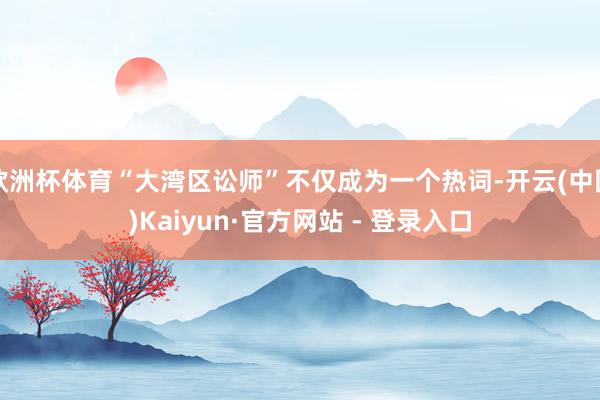 欧洲杯体育“大湾区讼师”不仅成为一个热词-开云(中国)Kaiyun·官方网站 - 登录入口
