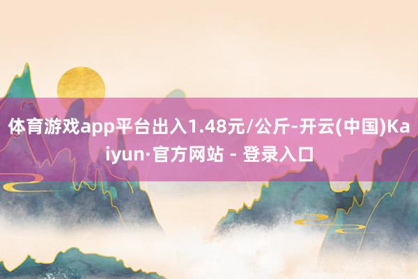 体育游戏app平台出入1.48元/公斤-开云(中国)Kaiyun·官方网站 - 登录入口