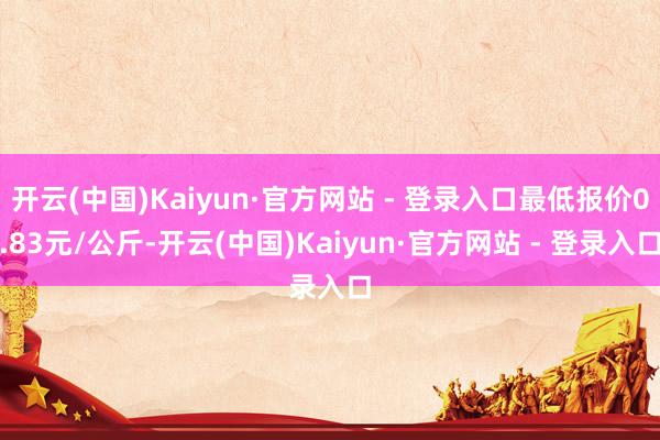 开云(中国)Kaiyun·官方网站 - 登录入口最低报价0.83元/公斤-开云(中国)Kaiyun·官方网站 - 登录入口