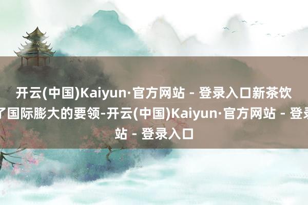 开云(中国)Kaiyun·官方网站 - 登录入口新茶饮加速了国际膨大的要领-开云(中国)Kaiyun·官方网站 - 登录入口