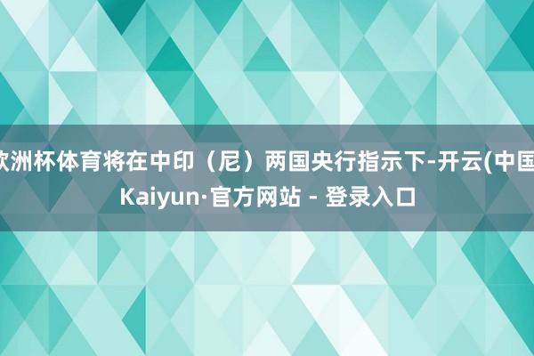 欧洲杯体育将在中印（尼）两国央行指示下-开云(中国)Kaiyun·官方网站 - 登录入口