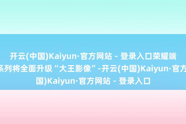 开云(中国)Kaiyun·官方网站 - 登录入口荣耀端庄文告Magic7系列将全面升级“大王影像”-开云(中国)Kaiyun·官方网站 - 登录入口