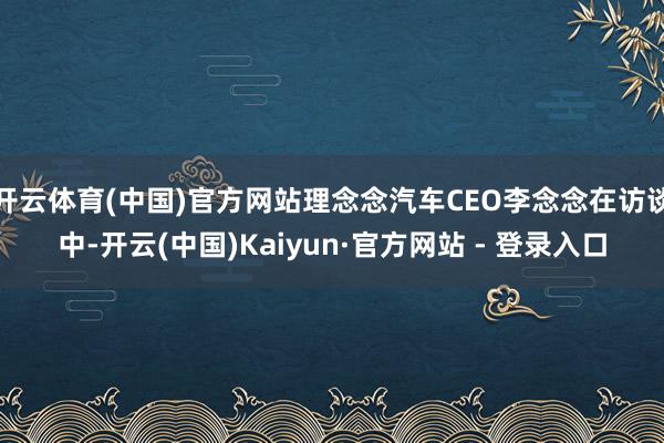 开云体育(中国)官方网站理念念汽车CEO李念念在访谈中-开云(中国)Kaiyun·官方网站 - 登录入口