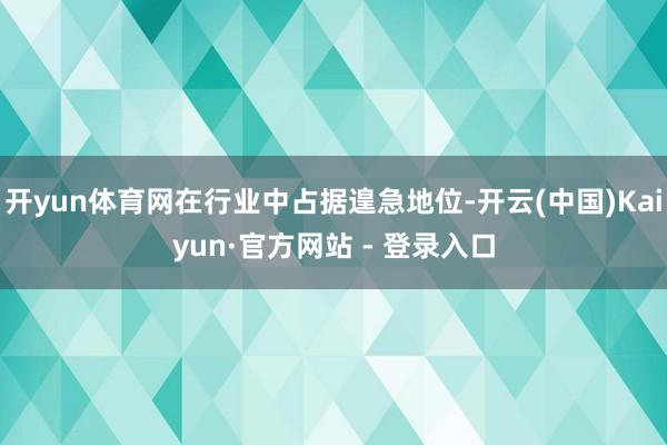 开yun体育网在行业中占据遑急地位-开云(中国)Kaiyun·官方网站 - 登录入口