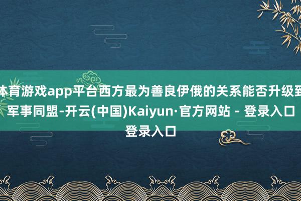 体育游戏app平台西方最为善良伊俄的关系能否升级到军事同盟-开云(中国)Kaiyun·官方网站 - 登录入口