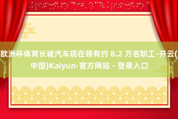 欧洲杯体育长城汽车现在领有约 8.2 万名职工-开云(中国)Kaiyun·官方网站 - 登录入口