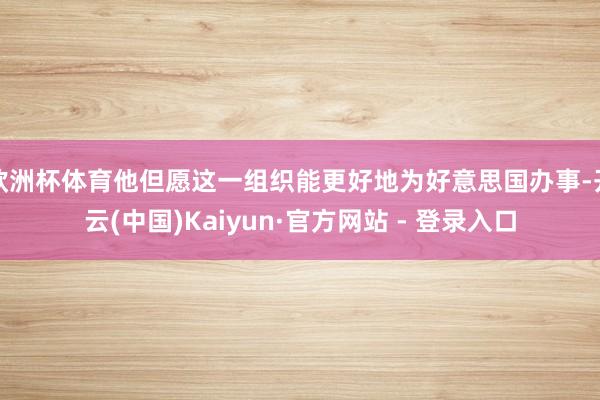 欧洲杯体育他但愿这一组织能更好地为好意思国办事-开云(中国)Kaiyun·官方网站 - 登录入口