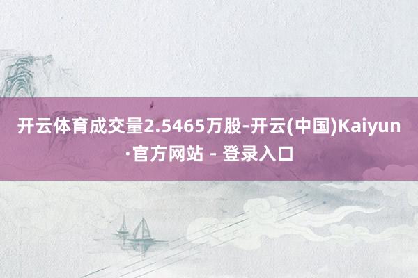 开云体育成交量2.5465万股-开云(中国)Kaiyun·官方网站 - 登录入口