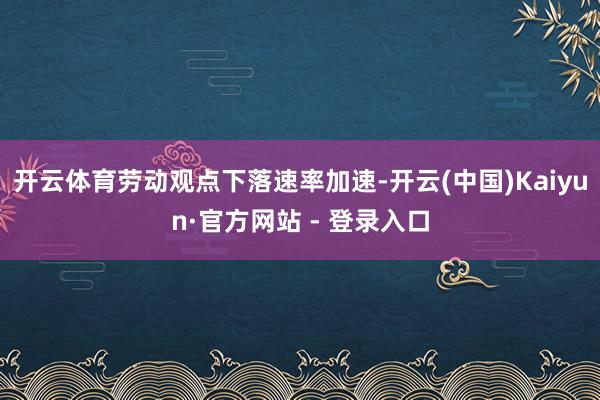 开云体育　　劳动观点下落速率加速-开云(中国)Kaiyun·官方网站 - 登录入口