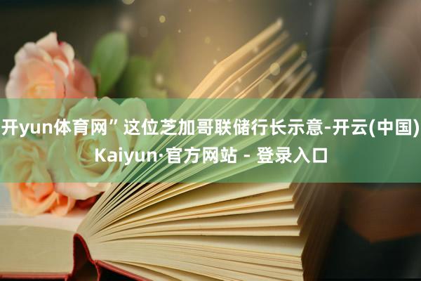 开yun体育网”　　这位芝加哥联储行长示意-开云(中国)Kaiyun·官方网站 - 登录入口