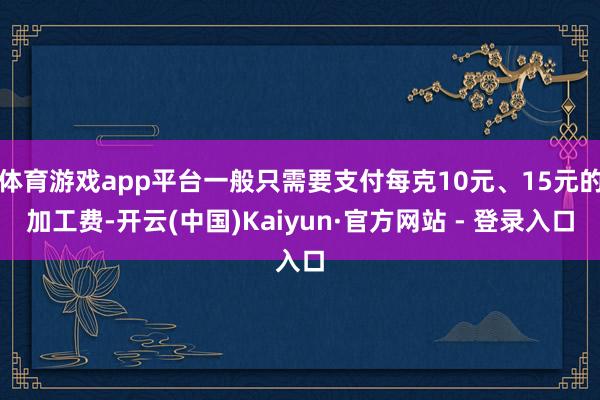 体育游戏app平台一般只需要支付每克10元、15元的加工费-开云(中国)Kaiyun·官方网站 - 登录入口
