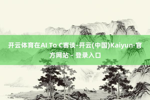 开云体育在AI To C赛谈-开云(中国)Kaiyun·官方网站 - 登录入口