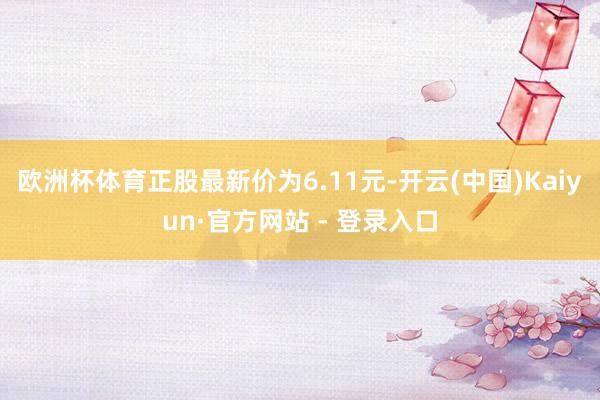 欧洲杯体育正股最新价为6.11元-开云(中国)Kaiyun·官方网站 - 登录入口