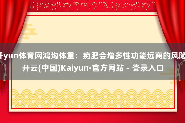 开yun体育网鸿沟体重：痴肥会增多性功能远离的风险-开云(中国)Kaiyun·官方网站 - 登录入口