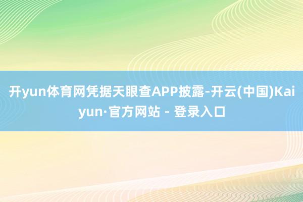 开yun体育网凭据天眼查APP披露-开云(中国)Kaiyun·官方网站 - 登录入口