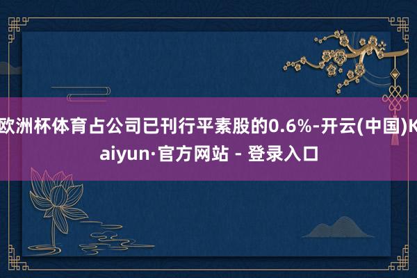 欧洲杯体育占公司已刊行平素股的0.6%-开云(中国)Kaiyun·官方网站 - 登录入口