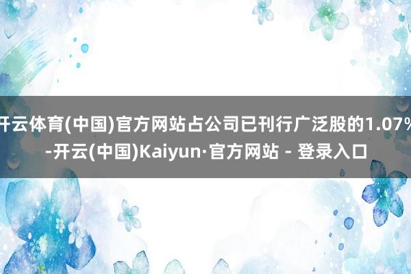 开云体育(中国)官方网站占公司已刊行广泛股的1.07%-开云(中国)Kaiyun·官方网站 - 登录入口