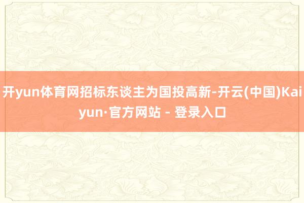 开yun体育网招标东谈主为国投高新-开云(中国)Kaiyun·官方网站 - 登录入口