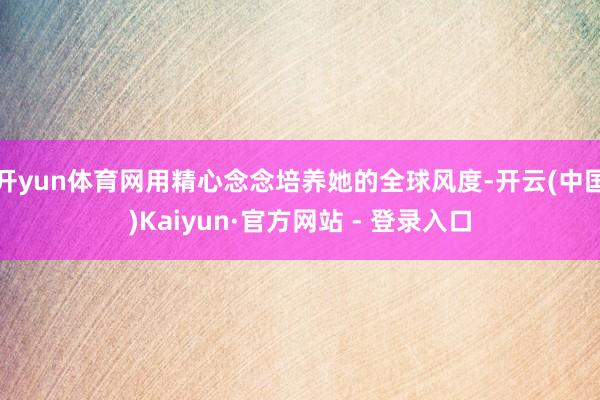 开yun体育网用精心念念培养她的全球风度-开云(中国)Kaiyun·官方网站 - 登录入口