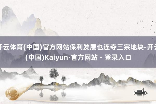 开云体育(中国)官方网站保利发展也连夺三宗地块-开云(中国)Kaiyun·官方网站 - 登录入口