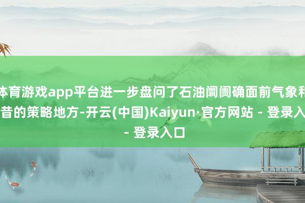 体育游戏app平台进一步盘问了石油阛阓确面前气象和畴昔的策略地方-开云(中国)Kaiyun·官方网站 - 登录入口