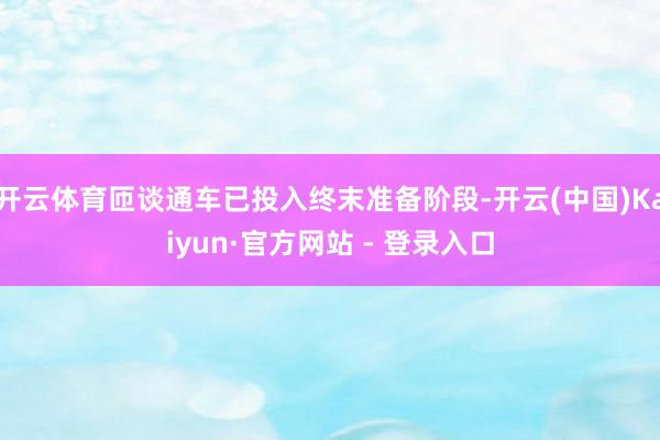 开云体育匝谈通车已投入终末准备阶段-开云(中国)Kaiyun·官方网站 - 登录入口