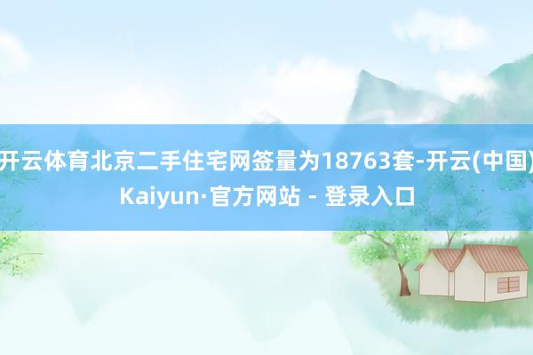开云体育北京二手住宅网签量为18763套-开云(中国)Kaiyun·官方网站 - 登录入口