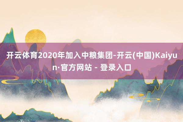 开云体育2020年加入中粮集团-开云(中国)Kaiyun·官方网站 - 登录入口