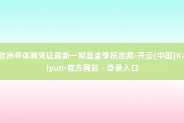 欧洲杯体育凭证最新一期基金季报泄漏-开云(中国)Kaiyun·官方网站 - 登录入口