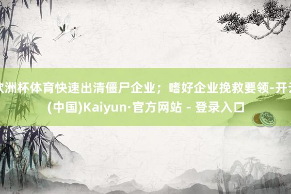 欧洲杯体育快速出清僵尸企业；嗜好企业挽救要领-开云(中国)Kaiyun·官方网站 - 登录入口