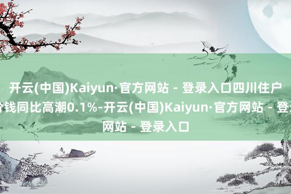 开云(中国)Kaiyun·官方网站 - 登录入口四川住户破钞价钱同比高潮0.1%-开云(中国)Kaiyun·官方网站 - 登录入口