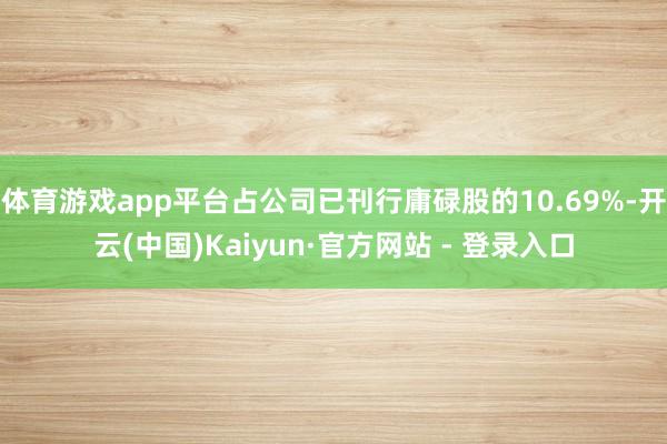 体育游戏app平台占公司已刊行庸碌股的10.69%-开云(中国)Kaiyun·官方网站 - 登录入口