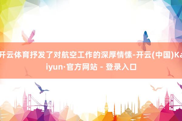 开云体育抒发了对航空工作的深厚情愫-开云(中国)Kaiyun·官方网站 - 登录入口