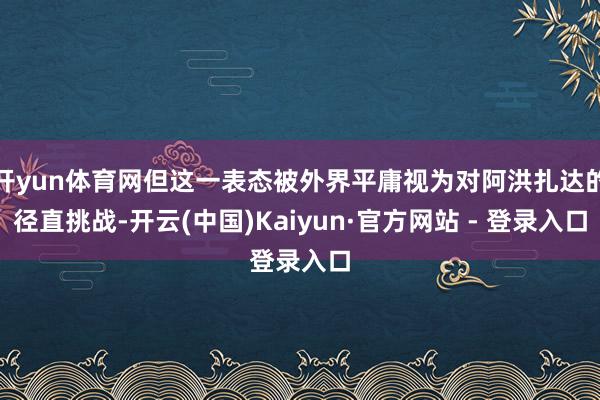 开yun体育网但这一表态被外界平庸视为对阿洪扎达的径直挑战-开云(中国)Kaiyun·官方网站 - 登录入口