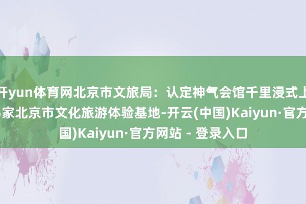 开yun体育网北京市文旅局：认定神气会馆千里浸式上演体验基地等15家北京市文化旅游体验基地-开云(中国)Kaiyun·官方网站 - 登录入口