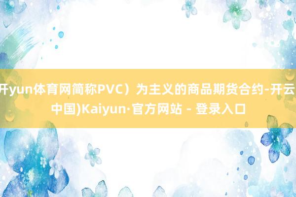 开yun体育网简称PVC）为主义的商品期货合约-开云(中国)Kaiyun·官方网站 - 登录入口
