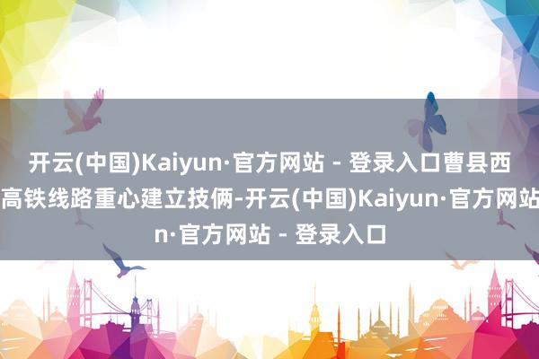 开云(中国)Kaiyun·官方网站 - 登录入口曹县西站行为雄商高铁线路重心建立技俩-开云(中国)Kaiyun·官方网站 - 登录入口