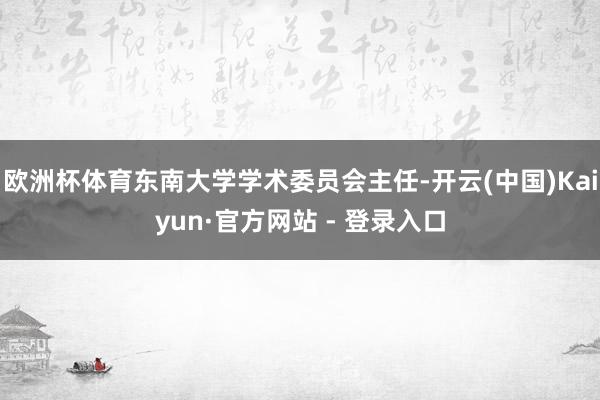 欧洲杯体育东南大学学术委员会主任-开云(中国)Kaiyun·官方网站 - 登录入口